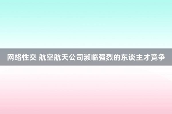 网络性交 航空航天公司濒临强烈的东谈主才竞争