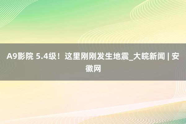 A9影院 5.4级！这里刚刚发生地震_大皖新闻 | 安徽网
