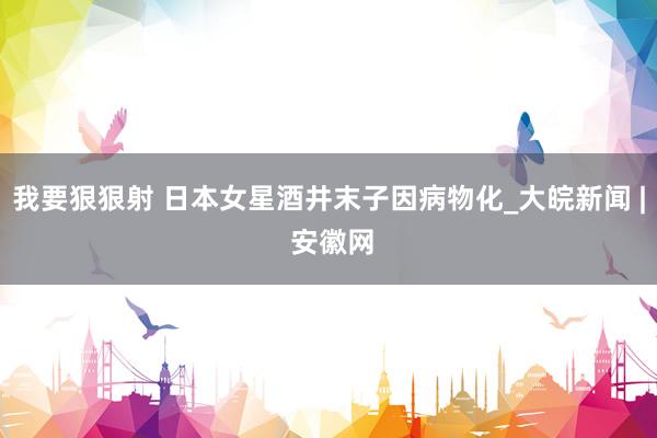 我要狠狠射 日本女星酒井末子因病物化_大皖新闻 | 安徽网