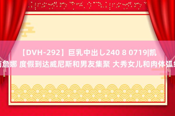 【DVH-292】巨乳中出し240 8 0719|凯莉詹娜 度假到达威尼斯和男友集聚 大秀女儿和肉体弧线
