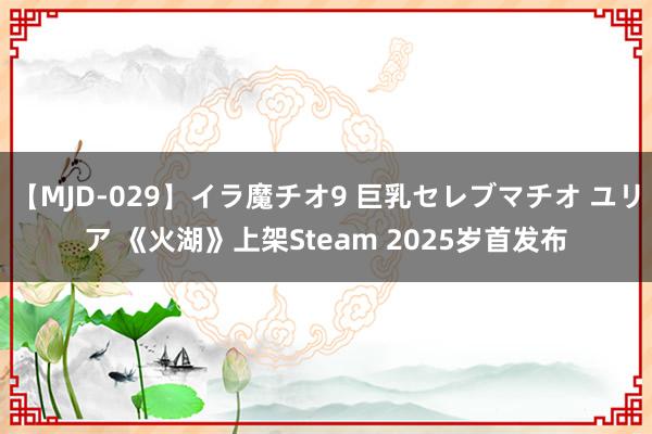 【MJD-029】イラ魔チオ9 巨乳セレブマチオ ユリア 《火湖》上架Steam 2025岁首发布