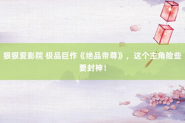 狠狠爱影院 极品巨作《绝品帝尊》，这个主角险些要封神！
