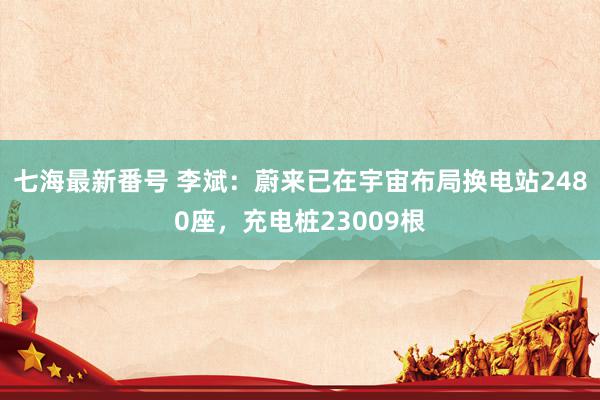 七海最新番号 李斌：蔚来已在宇宙布局换电站2480座，充电桩23009根