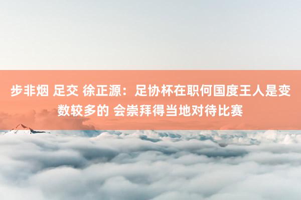 步非烟 足交 徐正源：足协杯在职何国度王人是变数较多的 会崇拜得当地对待比赛
