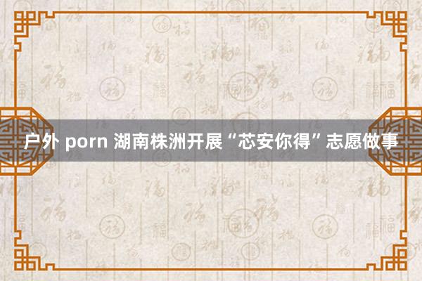 户外 porn 湖南株洲开展“芯安你得”志愿做事