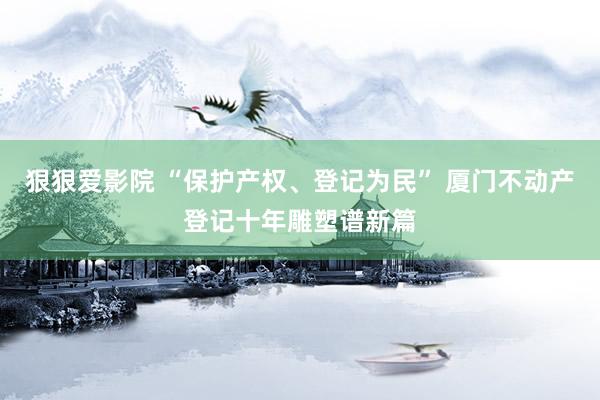狠狠爱影院 “保护产权、登记为民” 厦门不动产登记十年雕塑谱新篇