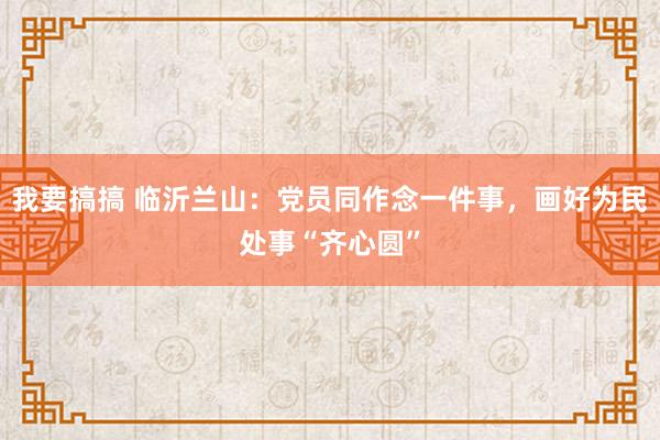 我要搞搞 临沂兰山：党员同作念一件事，画好为民处事“齐心圆”