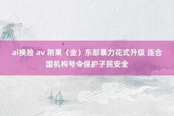 ai换脸 av 刚果（金）东部暴力花式升级 连合国机构号令保护子民安全