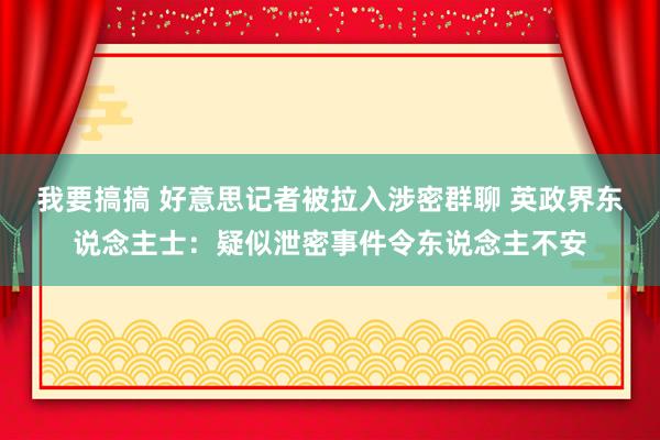 我要搞搞 好意思记者被拉入涉密群聊 英政界东说念主士：疑似泄密事件令东说念主不安