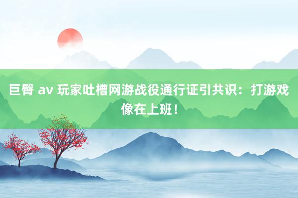 巨臀 av 玩家吐槽网游战役通行证引共识：打游戏像在上班！