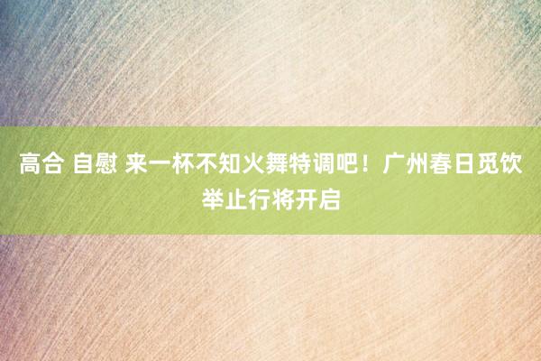 高合 自慰 来一杯不知火舞特调吧！广州春日觅饮举止行将开启