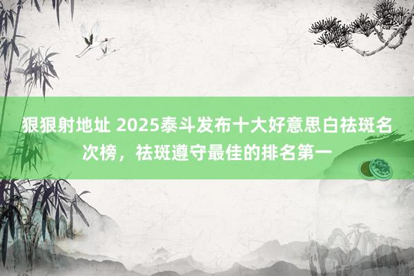 狠狠射地址 2025泰斗发布十大好意思白祛斑名次榜，祛斑遵守最佳的排名第一
