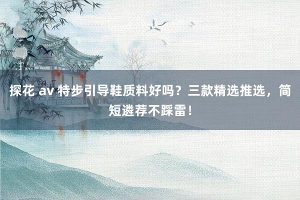 探花 av 特步引导鞋质料好吗？三款精选推选，简短遴荐不踩雷！