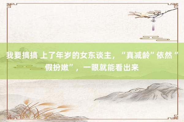 我要搞搞 上了年岁的女东谈主，“真减龄”依然“假扮嫩”，一眼就能看出来
