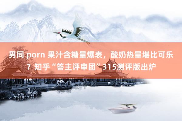 男同 porn 果汁含糖量爆表，酸奶热量堪比可乐？知乎“答主评审团”315测评版出炉