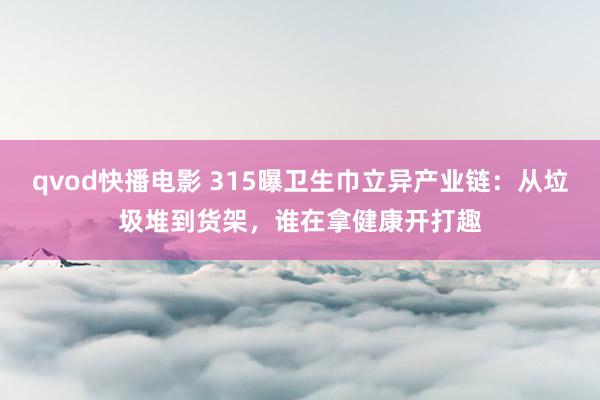 qvod快播电影 315曝卫生巾立异产业链：从垃圾堆到货架，谁在拿健康开打趣