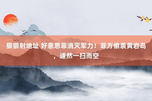 狠狠射地址 好意思菲消灭军力！菲方偷袭黄岩岛，遽然一扫而空