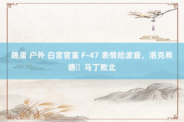跳蛋 户外 白宫官宣 F-47 表情给波音，洛克希德・马丁败北