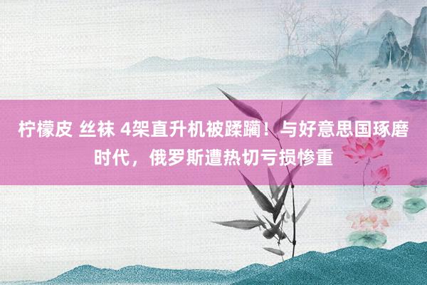柠檬皮 丝袜 4架直升机被蹂躏！与好意思国琢磨时代，俄罗斯遭热切亏损惨重