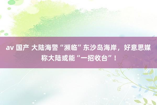 av 国产 大陆海警“濒临”东沙岛海岸，好意思媒称大陆或能“一招收台”！