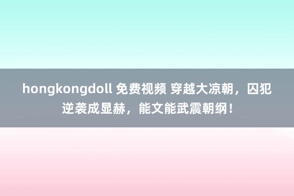 hongkongdoll 免费视频 穿越大凉朝，囚犯逆袭成显赫，能文能武震朝纲！