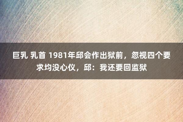 巨乳 乳首 1981年邱会作出狱前，忽视四个要求均没心仪，邱：我还要回监狱