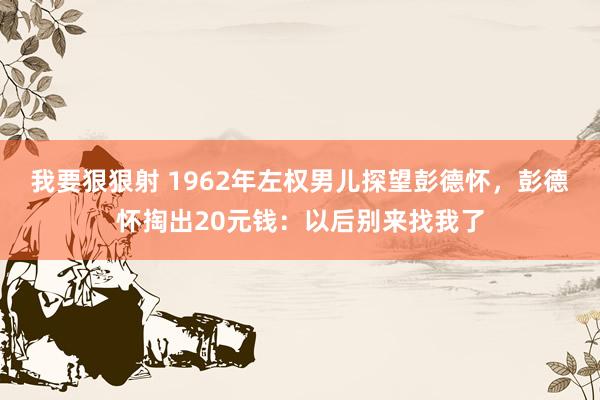 我要狠狠射 1962年左权男儿探望彭德怀，彭德怀掏出20元钱：以后别来找我了