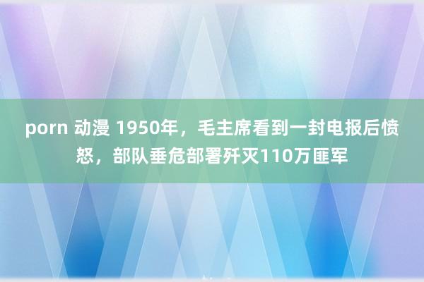 porn 动漫 1950年，毛主席看到一封电报后愤怒，部队垂危部署歼灭110万匪军
