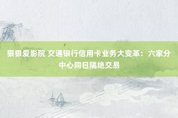 狠狠爱影院 交通银行信用卡业务大变革：六家分中心同日隔绝交易