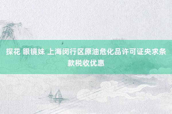 探花 眼镜妹 上海闵行区原油危化品许可证央求条款税收优惠
