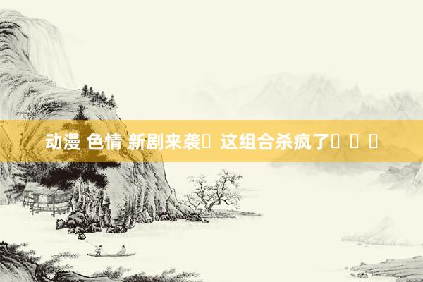 动漫 色情 新剧来袭❗这组合杀疯了❗❗❗