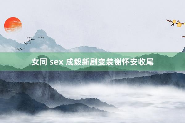 女同 sex 成毅新剧变装谢怀安收尾