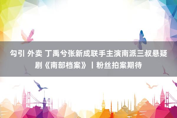 勾引 外卖 丁禹兮张新成联手主演南派三叔悬疑剧《南部档案》丨粉丝拍案期待
