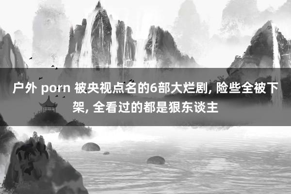 户外 porn 被央视点名的6部大烂剧, 险些全被下架, 全看过的都是狠东谈主