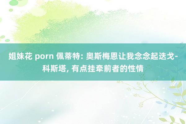 姐妹花 porn 佩蒂特: 奥斯梅恩让我念念起迭戈-科斯塔, 有点挂牵前者的性情