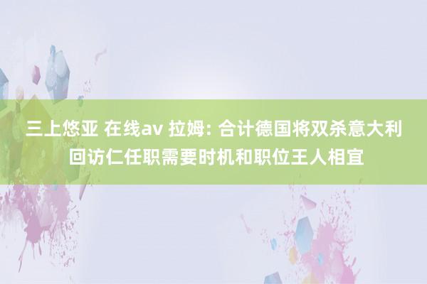 三上悠亚 在线av 拉姆: 合计德国将双杀意大利 回访仁任职需要时机和职位王人相宜