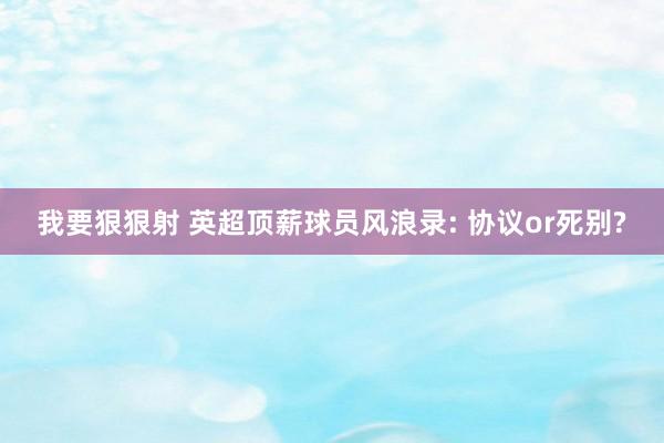 我要狠狠射 英超顶薪球员风浪录: 协议or死别?