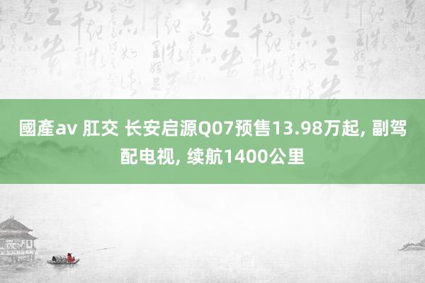 國產av 肛交 长安启源Q07预售13.98万起, 副驾配电视, 续航1400公里