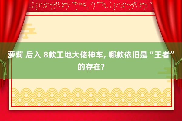 萝莉 后入 8款工地大佬神车, 哪款依旧是“王者”的存在?