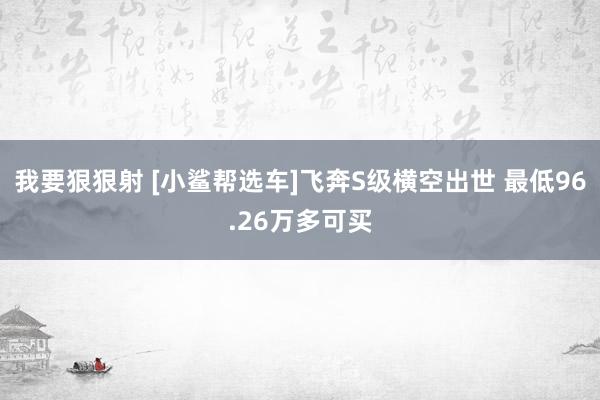 我要狠狠射 [小鲨帮选车]飞奔S级横空出世 最低96.26万多可买