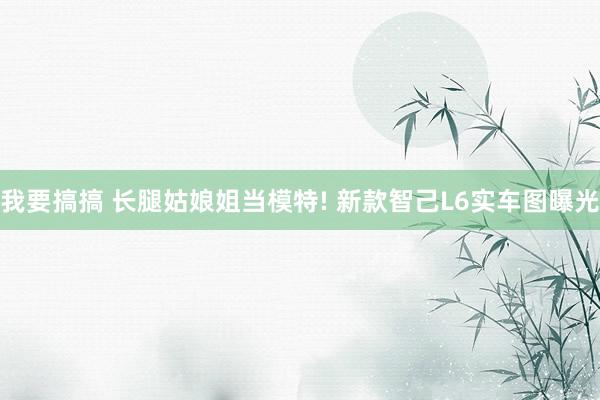 我要搞搞 长腿姑娘姐当模特! 新款智己L6实车图曝光