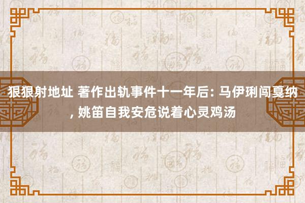 狠狠射地址 著作出轨事件十一年后: 马伊琍闯戛纳, 姚笛自我安危说着心灵鸡汤