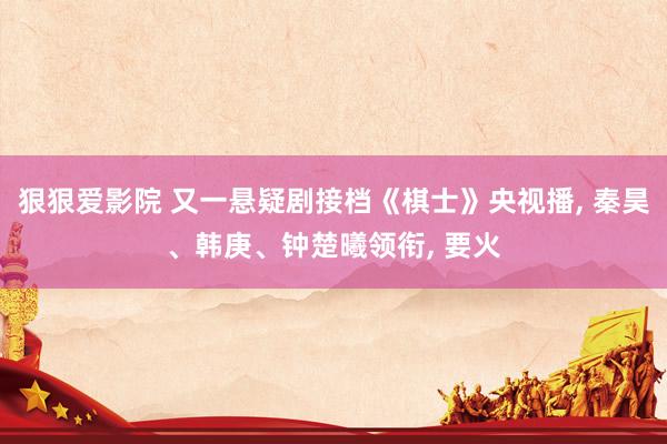 狠狠爱影院 又一悬疑剧接档《棋士》央视播, 秦昊、韩庚、钟楚曦领衔, 要火