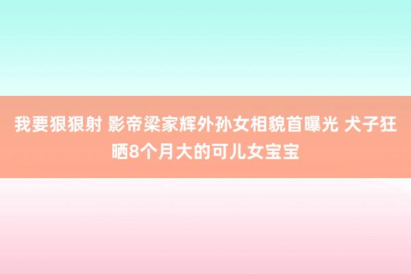 我要狠狠射 影帝梁家辉外孙女相貌首曝光 犬子狂晒8个月大的可儿女宝宝