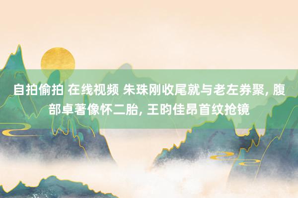 自拍偷拍 在线视频 朱珠刚收尾就与老左券聚, 腹部卓著像怀二胎, 王昀佳昂首纹抢镜