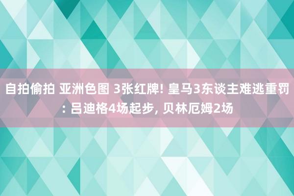自拍偷拍 亚洲色图 3张红牌! 皇马3东谈主难逃重罚: 吕迪格4场起步, 贝林厄姆2场