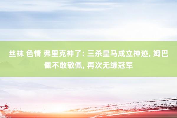 丝袜 色情 弗里克神了: 三杀皇马成立神迹, 姆巴佩不敢敬佩, 再次无缘冠军