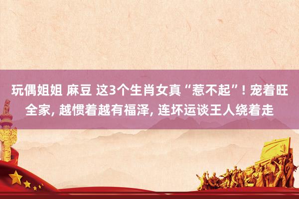 玩偶姐姐 麻豆 这3个生肖女真“惹不起”! 宠着旺全家, 越惯着越有福泽, 连坏运谈王人绕着走