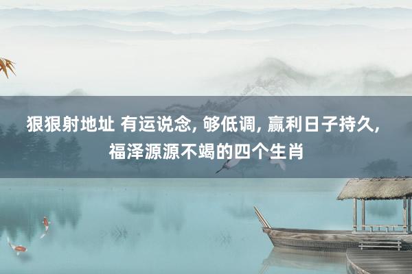 狠狠射地址 有运说念, 够低调, 赢利日子持久, 福泽源源不竭的四个生肖