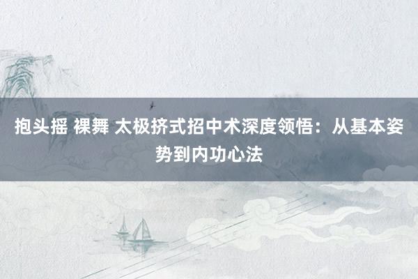 抱头摇 裸舞 太极挤式招中术深度领悟：从基本姿势到内功心法